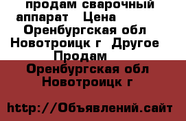 продам сварочный аппарат › Цена ­ 7 500 - Оренбургская обл., Новотроицк г. Другое » Продам   . Оренбургская обл.,Новотроицк г.